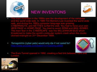 NEW INVENTONS
• The main invention in the 1990s was the development of the computer
and the world wide web. In 1989 Tim Berners-Lee invented the world wide
web, and during the 1990s computer language was growing.
CYBERNAUTS, and NETTIES surfed the web. You had to have your own
WEB PAGE or HOME PAGE. You tried to avoid SPAM and MAIL BOMBS.
The main fear in the CYBERCAFE was the MILLENNIUM BUG which
threatened to make the world’s computer system crash when the clocks
chimed midnight on 31st December 1999.
• Tamagotchis (cyber pets) would only die if not cared for!
http://www.youtube.com/watch?v=YueDmq-w9X8
• The Euro Tunnel opened in 1992, creating a fast link between Paris and
London.
 