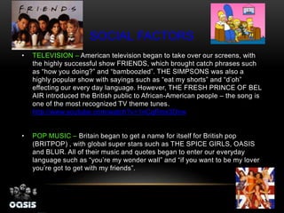SOCIAL FACTORS
• TELEVISION – American television began to take over our screens, with
the highly successful show FRIENDS, which brought catch phrases such
as “how you doing?” and “bamboozled”. THE SIMPSONS was also a
highly popular show with sayings such as “eat my shorts” and “d’oh”
effecting our every day language. However, THE FRESH PRINCE OF BEL
AIR introduced the British public to African-American people – the song is
one of the most recognized TV theme tunes.
http://www.youtube.com/watch?v=1nCqRmx3Dnw
• POP MUSIC – Britain began to get a name for itself for British pop
(BRITPOP) , with global super stars such as THE SPICE GIRLS, OASIS
and BLUR. All of their music and quotes began to enter our everyday
language such as “you’re my wonder wall” and “if you want to be my lover
you’re got to get with my friends”.
 