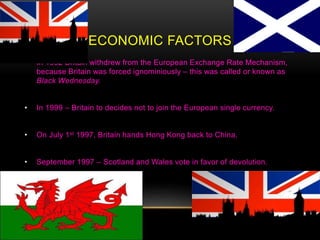 ECONOMIC FACTORS
• In 1992 Britain withdrew from the European Exchange Rate Mechanism,
because Britain was forced ignominiously – this was called or known as
Black Wednesday.
• In 1999 – Britain to decides not to join the European single currency.
• On July 1st 1997, Britain hands Hong Kong back to China.
• September 1997 – Scotland and Wales vote in favor of devolution.
 