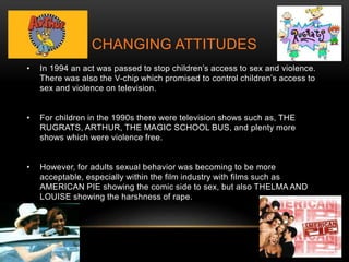 CHANGING ATTITUDES
• In 1994 an act was passed to stop children’s access to sex and violence.
There was also the V-chip which promised to control children’s access to
sex and violence on television.
• For children in the 1990s there were television shows such as, THE
RUGRATS, ARTHUR, THE MAGIC SCHOOL BUS, and plenty more
shows which were violence free.
• However, for adults sexual behavior was becoming to be more
acceptable, especially within the film industry with films such as
AMERICAN PIE showing the comic side to sex, but also THELMA AND
LOUISE showing the harshness of rape.
 