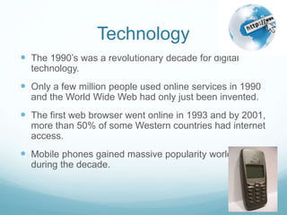 Technology
 The 1990’s was a revolutionary decade for digital
technology.
 Only a few million people used online services in 1990
and the World Wide Web had only just been invented.
 The first web browser went online in 1993 and by 2001,
more than 50% of some Western countries had internet
access.
 Mobile phones gained massive popularity worldwide
during the decade.
 