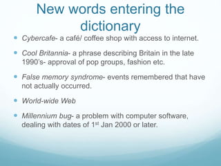 New words entering the
dictionary
 Cybercafe- a café/ coffee shop with access to internet.
 Cool Britannia- a phrase describing Britain in the late
1990’s- approval of pop groups, fashion etc.
 False memory syndrome- events remembered that have
not actually occurred.
 World-wide Web
 Millennium bug- a problem with computer software,
dealing with dates of 1st Jan 2000 or later.
 