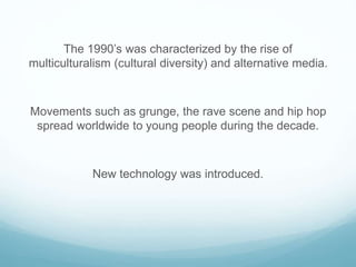 The 1990’s was characterized by the rise of
multiculturalism (cultural diversity) and alternative media.
Movements such as grunge, the rave scene and hip hop
spread worldwide to young people during the decade.
New technology was introduced.
 