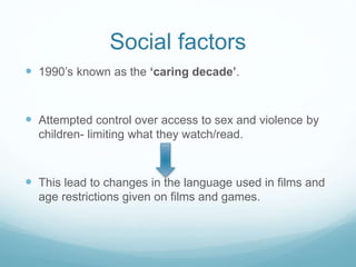 Social factors
 1990’s known as the ‘caring decade’.
 Attempted control over access to sex and violence by
children- limiting what they watch/read.
 This lead to changes in the language used in films and
age restrictions given on films and games.
 