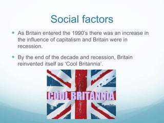 Social factors
 As Britain entered the 1990’s there was an increase in
the influence of capitalism and Britain were in
recession.
 By the end of the decade and recession, Britain
reinvented itself as ‘Cool Britannia’.
 