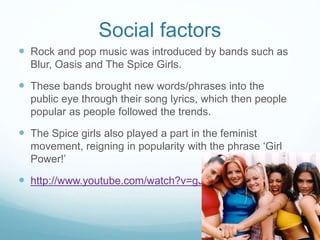 Social factors
 Rock and pop music was introduced by bands such as
Blur, Oasis and The Spice Girls.
 These bands brought new words/phrases into the
public eye through their song lyrics, which then people
popular as people followed the trends.
 The Spice girls also played a part in the feminist
movement, reigning in popularity with the phrase ‘Girl
Power!’
 http://www.youtube.com/watch?v=gJLIiF15wjQ
 