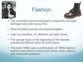 Fashion
 The curtained haircut increased in popularity amongst
teenage boys and young men.
 Slap bracelets popular amongst teenagers.
 Light up sneakers, Dr. Martens and jelly shoes.
 The grunge hype at the beginning of the decade
popularized flannel skirts for both sexes.
 The early 1990s saw a continuation of 1980s fashion:
women wore denim button down shirts, neon colours
and oversized sweaters.
 