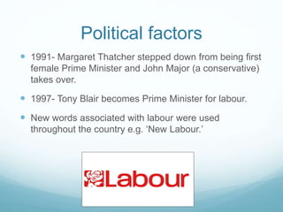 Political factors
 1991- Margaret Thatcher stepped down from being first
female Prime Minister and John Major (a conservative)
takes over.
 1997- Tony Blair becomes Prime Minister for labour.
 New words associated with labour were used
throughout the country e.g. ‘New Labour.’
 