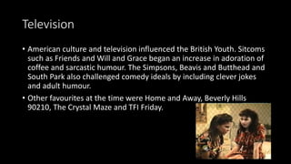 Television
• American culture and television influenced the British Youth. Sitcoms
such as Friends and Will and Grace began an increase in adoration of
coffee and sarcastic humour. The Simpsons, Beavis and Butthead and
South Park also challenged comedy ideals by including clever jokes
and adult humour.
• Other favourites at the time were Home and Away, Beverly Hills
90210, The Crystal Maze and TFI Friday.
 