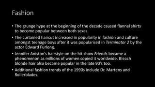 Fashion
• The grunge hype at the beginning of the decade caused flannel shirts
to become popular between both sexes.
• The curtained haircut increased in popularity in fashion and culture
amongst teenage boys after it was popularised in Terminator 2 by the
actor Edward Furlong.
• Jennifer Aniston’s hairstyle on the hit show Friends became a
phenomenon as millions of women copied it worldwide. Bleach
blonde hair also became popular in the late 90’s too.
• Additional fashion trends of the 1990s include Dr. Martens and
Rollerblades.
 