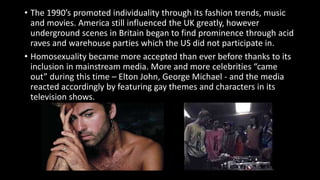 • The 1990’s promoted individuality through its fashion trends, music
and movies. America still influenced the UK greatly, however
underground scenes in Britain began to find prominence through acid
raves and warehouse parties which the US did not participate in.
• Homosexuality became more accepted than ever before thanks to its
inclusion in mainstream media. More and more celebrities “came
out” during this time – Elton John, George Michael - and the media
reacted accordingly by featuring gay themes and characters in its
television shows.
 