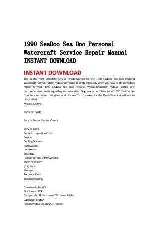  
 
 
 
1990 SeaDoo Sea Doo Personal
Watercraft Service Repair Manual
INSTANT DOWNLOAD
INSTANT DOWNLOAD 
This  is  the  most  complete  Service  Repair  Manual  for  the  1990  SeaDoo  Sea  Doo  Personal 
Watercraft .Service Repair Manual can come in handy especially when you have to do immediate 
repair  to  your  1990  SeaDoo  Sea  Doo  Personal  Watercraft.Repair  Manual  comes  with 
comprehensive  details regarding  technical  data.  Diagrams  a  complete  list  of 1990  SeaDoo  Sea 
Doo  Personal  Watercraft  parts  and  pictures.This  is  a  must  for  the  Do‐It‐Yours.You  will  not  be 
dissatisfied.   
Models Covers:   
 
5803‐5810(GT)   
 
Service Repair Manual Covers:   
 
Service Tools   
Periodic Inspection Chart   
Engine   
Cooling System   
Fuel System   
Oil System   
Electrical   
Propulsion and Drive Systems   
Steering System   
Hull/Body   
Storage   
Technical Data   
Troubleshooting   
 
Downloadable: YES   
File Format: PDF   
Compatible: All Versions of Windows & Mac   
Language: English   
Requirements: Adobe PDF Reader   
 