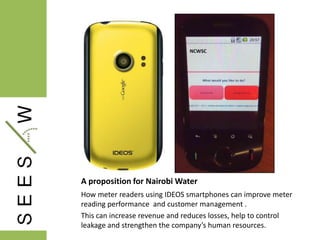 A proposition for Nairobi Water
How meter readers using IDEOS smartphones can improve meter
reading performance and customer management .
This can increase revenue and reduces losses, help to control
leakage and strengthen the company’s human resources.
 