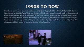 1990S TO NOW
Over the years we have musicians come and from 2pac, Biggie, to Chris Brown, Usher and today we
have hip hop artists like Yung Thug and Designer. Music has changed so much back in the days music
would be a story or it would be a message to their community. Todays hip hop is mainly about money,
drugs and poorly dressed women. An example of this would be Rhianna's music video work were you
have women who are exposed twerking on camera. Now if you have a look at a music video from 90s
what you would see would be artists protesting police brutality.
 
