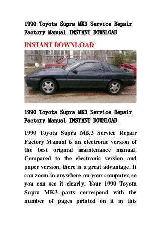 1990 Toyota Supra MK3 Service Repair
Factory Manual INSTANT DOWNLOAD
INSTANT DOWNLOAD
1990 Toyota Supra MK3 Service Repair
Factory Manual INSTANT DOWNLOAD
1990 Toyota Supra MK3 Service Repair
Factory Manual is an electronic version of
the best original maintenance manual.
Compared to the electronic version and
paper version, there is a great advantage. It
can zoom in anywhere on your computer, so
you can see it clearly. Your 1990 Toyota
Supra MK3 parts correspond with the
number of pages printed on it in this
 