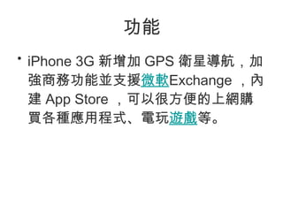 功能 iPhone 3G 新增加 GPS 衛星導航，加強商務功能並支援 微軟 Exchange ，內建 App Store ，可以很方便的上網購買各種應用程式、電玩 遊戲 等。 