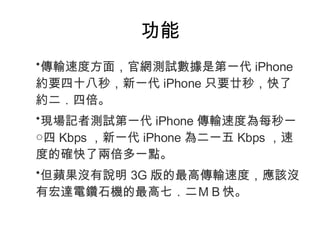功能 傳輸速度方面，官網測試數據是第一代 iPhone 約要四十八秒，新一代 iPhone 只要廿秒，快了約二．四倍。 現場記者測試第一代 iPhone 傳輸速度為每秒一○四 Kbps ，新一代 iPhone 為二一五 Kbps ，速度的確快了兩倍多一點。 但蘋果沒有說明 3G 版的最高傳輸速度，應該沒有宏達電鑽石機的最高七．二ＭＢ快。 