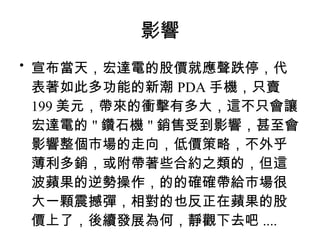 影響 宣布當天，宏達電的股價就應聲跌停，代表著如此多功能的新潮 PDA 手機，只賣 199 美元，帶來的衝擊有多大，這不只會讓宏達電的 " 鑽石機 " 銷售受到影響，甚至會影響整個市場的走向，低價策略，不外乎薄利多銷，或附帶著些合約之類的，但這波蘋果的逆勢操作，的的確確帶給市場很大一顆震撼彈，相對的也反正在蘋果的股價上了，後續發展為何，靜觀下去吧 .... 