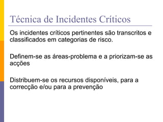 Técnica de Incidentes Críticos
Os incidentes críticos pertinentes são transcritos e
classificados em categorias de risco.
Definem-se as áreas-problema e a priorizam-se as
acções
Distribuem-se os recursos disponíveis, para a
correcção e/ou para a prevenção
 