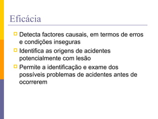 Eficácia
 Detecta factores causais, em termos de erros
e condições inseguras
 Identifica as origens de acidentes
potencialmente com lesão
 Permite a identificação e exame dos
possíveis problemas de acidentes antes de
ocorrerem
 