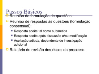 Passos Básicos Reunião de formulação de questões
 Reunião de respostas às questões (formulação
consensual):
 Resposta aceite tal como submetida
 Resposta aceite após discussão e/ou modificação
 Aceitação adiada, dependente de investigação
adicional
 Relatório de revisão dos riscos do processo
 