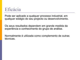 Eficácia
Pode ser aplicado a qualquer processo industrial, em
qualquer estágio do seu projecto ou desenvolvimento.
Os seus resultados dependem em grande medida da
experiência e conhecimento do grupo de análise.
Normalmente é utilizada como complemento de outras
técnicas.
 
