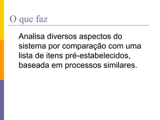 O que faz
Analisa diversos aspectos do
sistema por comparação com uma
lista de itens pré-estabelecidos,
baseada em processos similares.
 