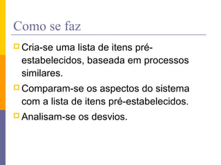 Como se faz
 Cria-se uma lista de itens pré-
estabelecidos, baseada em processos
similares.
 Comparam-se os aspectos do sistema
com a lista de itens pré-estabelecidos.
 Analisam-se os desvios.
 