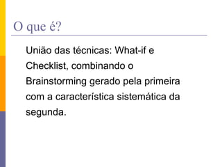 O que é?
União das técnicas: What-if e
Checklist, combinando o
Brainstorming gerado pela primeira
com a característica sistemática da
segunda.
 