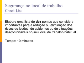 Segurança no local de trabalho
Check-List
Elabore uma lista de dez pontos que considere
importantes para a redução ou eliminação dos
riscos de lesões, de acidentes ou de situações
desconfortáveis no seu local de trabalho habitual.
Tempo: 10 minutos
 