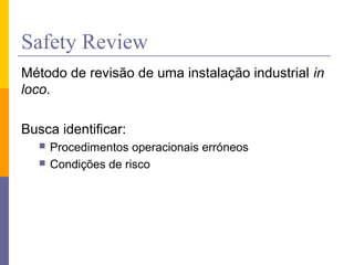 Safety Review
Método de revisão de uma instalação industrial in
loco.
Busca identificar:
 Procedimentos operacionais erróneos
 Condições de risco
 