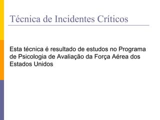 Técnica de Incidentes Críticos
Esta técnica é resultado de estudos no Programa
de Psicologia de Avaliação da Força Aérea dos
Estados Unidos
 