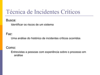 Técnica de Incidentes Críticos
Busca:
Identificar os riscos de um sistema
Faz:
Uma análise do histórico de incidentes críticos ocorridos
Como:
Entrevistas a pessoas com experiência sobre o processo em
análise
 