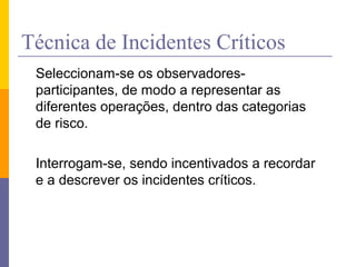 Técnica de Incidentes Críticos
Seleccionam-se os observadores-
participantes, de modo a representar as
diferentes operações, dentro das categorias
de risco.
Interrogam-se, sendo incentivados a recordar
e a descrever os incidentes críticos.
 