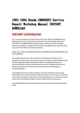  
 
 
1991-1994 Honda CBR600F2 Service
Repair Workshop Manual INSTANT
DOWNLOAD
INSTANT DOWNLOAD 
This is the most complete Service Repair Manual for the 1991‐1994 Honda CBR600F2.Service 
Repair Manual can come in handy especially when you have to do immediate repair to your 
1991‐1994 Honda CBR600F2.Repair Manual comes with comprehensive details regarding 
technical data. Diagrams a complete list of 1991‐1994 Honda CBR600F2 parts and pictures.This is 
a must for the Do‐It‐Yours.You will not be dissatisfied.   
 
Models Covers: 1991 Honda CBR600F2LM 1992 Honda CBR600F2N 1993 Honda CBR600F2P 1994 
Honda CBR600F2R   
 
Service Repair Manual Covers: General information Frame/body panels/exhaust system 
Maintenance Lubrication system Cooling system Fuel system Engine removal/installation Cylinder 
head Clutch/gearshift linkage Crankcase/cylinder/piston Crankshaft/transmission Front 
wheel/suspension/steering Rear wheel/suspension Brake system Charging system/alternator 
Ignition system Electric starter/starter clutch Lights/meters/switches Wiring diagram 
Troubleshooting Index   
 
Downloadable: YES File Format: PDF Compatible: All Versions of Windows & Mac Language: 
English Requirements: Adobe PDF Reader All pages are printable.So run off what you need & take 
it with you into the garage or workshop.Save money $$ By doing your own repairs!These manuals 
make it easy for any skill level with these very easy to follow.Step by step instructions!   
 
CUSTOMER SATISFACTION ALWAYS GUARANTEED! CLICK ON THE INSTANT DOWNLOAD BUTTON 
TODAY
 
 