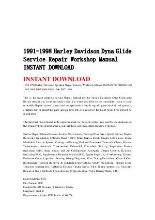 1991-1998 Harley Davidson Dyna Glide
Service Repair Workshop Manual
INSTANT DOWNLOAD
INSTANT DOWNLOAD
1991-1998Harley Davidson Sportster Repair Service Workshop Manual INSTANT DOWNLOAD
1991 1992 1993 1994 1995 1996 1997 1998
This is the most complete service Repair Manual for the Harley Davidson Dyna Glide.Auto
Repair manual can come in handy especially when you have to do immediate repair to your
motorbike.Repair manual comes with comprehensive details regarding technical data.diagrams a
complete list of motorbike parts and pictures.This is a must for the Do-It-Yours.You will not be
dissatisfied.
The information contained in this repair manuals is the same as the ones used by the enyineers of
the company.This repair manual covers all these sections,contain hunders of photos .
Service Repair Manual Covers: Routine Maintenance, Tune-up Procedures, Specifications, Engine
Removal / Installation, Cylinder Head / Valve Train, Engine Block, Engine Lubrication, Intake
Manifold / Exhaust System, Cooling and Heating, Fuel and Emissions, Transaxle, Clutch, Manual
Transmission, Automatic Transmission, Deferential, Driveshaft, Steering, Suspension, Brakes
(including ABS), Body, Heater and Air Conditioning, Automatic Climate Control, Electrical
(including SRS), Supplemental Restraint System (SRS), Engine Repair, Air Conditioning, Exhaust,
Emissions Control, Ignition, Steering, Wiring Diagrams, Valve Timing Procedures, Chain & Gear
Replacement, General Removal & Installation Instructions, Safety Precautions, Special Tools,
Tensioner Adjustments, Tightening Torques, Timing Marks, Valve Timing Instructions, Tensioner
Release & Reset Methods, Chain Routing & Sprocket/Gear Valve Timing Marks, ETC.
Downloadable: YES
File Format: PDF
Compatible: All Versions of Windows & Mac
Language: English
Requirements: Adobe PDF Reader & WinZip
 