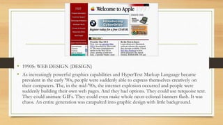 • 1990S: WEB DESIGN (DESIGN)
• As increasingly powerful graphics capabilities and HyperText Markup Language became
prevalent in the early '90s, people were suddenly able to express themselves creatively on
their computers. The, in the mid-'90s, the internet explosion occurred and people were
suddenly building their own web pages. And they had options. They could use turquoise text.
They could animate GIFs. They could even make whole neon-colored banners flash. It was
chaos. An entire generation was catapulted into graphic design with little background.
 