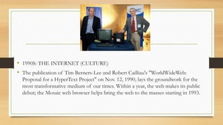 • 1990S: THE INTERNET (CULTURE)
• The publication of Tim Berners-Lee and Robert Cailliau's "WorldWideWeb:
Proposal for a HyperText Project" on Nov. 12, 1990, lays the groundwork for the
most transformative medium of our times. Within a year, the web makes its public
debut; the Mosaic web browser helps bring the web to the masses starting in 1993.
 