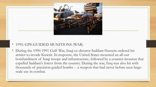 • 1995: GPS-GUIDED MUNITIONS (WAR)
• During the 1990-1991 Gulf War, Iraqi ex-dictator Saddam Hussein ordered his
armies to invade Kuwait. In response, the United States mounted an all-out
bombardment of Iraqi troops and infrastructure, followed by a counter-invasion that
expelled Saddam's forces from the country. During the war, Iraq was also hit with
thousands of precision-guided bombs -- a weapon that had never before seen large-
scale use in combat.
 