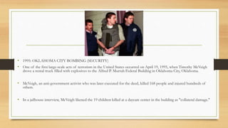 • 1995: OKLAHOMA CITY BOMBING (SECURITY)
• One of the first large-scale acts of terrorism in the United States occurred on April 19, 1995, when Timothy McVeigh
drove a rental truck filled with explosives to the Alfred P. Murrah Federal Building in Oklahoma City, Oklahoma.
• McVeigh, an anti-government activist who was later executed for the deed, killed 168 people and injured hundreds of
others.
• In a jailhouse interview, McVeigh likened the 19 children killed at a daycare center in the building as "collateral damage."
 