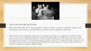 • 1990S: JOHN DOERR (BUSINESS)
• Before the 1990s, the title “venture capitalist” meant very little to anyone outside the business and
technology world. Then, we met John Doerr, the first venture capitalist to break big.
• Doerr started out working for Intel, first as an engineer and later as a salesperson. He left the chip
giant to join venture capital firm Kleiner Perkins Caufield and Byers in 1980, and soon after started
investing early in some of the technology giants we know today, like Google, Netscape, Amazon, and
Sun Microsystems. Those investments put John Doerr on the map as one of the most well-known
investors inside and outside of Silicon Valley.
 