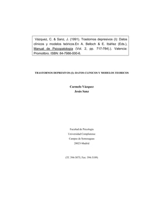 Vázquez, C. & Sanz, J. (1991). Trastornos depresivos (I): Datos
clínicos y modelos teóricos.En A. Belloch & E. Ibáñez (Eds.),
Manual de Psicopatología (Vol. 2, pp. 717-784).). Valencia:
Promolibro. ISBN: 84-7986-000-6.

TRASTORNOS DEPRESIVOS (I): DATOS CLINICOS Y MODELOS TEORICOS

Carmelo Vázquez
Jesús Sanz

Facultad de Psicología
Universidad Complutense
Campus de Somosaguas
28023-Madrid

(Tf. 394-3075; Fax: 394-3189)

 