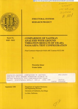 74/17
STRUCTURAL SYSTEMS
RESEARCH PROJECT
Report No.	
COMPARISON OF NASTRAN
SSRP - 90/03
	
ANALYSIS WITH GROUND
VIBRATION RESULTS OF UH-60A
NASA/AEFA TEST CONFIGURATION
Final Contractor Report for NASA ARC Contract NCC2 -598
by
Florentino Idosor
Frieder Seible
(NASA-CR-I45) COMPARISUN OF NASTRA
	
N91-AO33.
ANALYSIS WITH 1,RUUND VIBRATION RESULTS OF
UH-60A NASA/AEFA TEST C)NF1GUPATION Final
Report (California Univ.) 101 p	 CSCI 20
	
Unclas
September 1990
	
Department of Applied Mechanics
and Engineering Sciences
University of California, San Diego
La Jolla, California
https://ntrs.nasa.gov/search.jsp?R=19910001020 2018-08-06T13:34:43+00:00Z
 