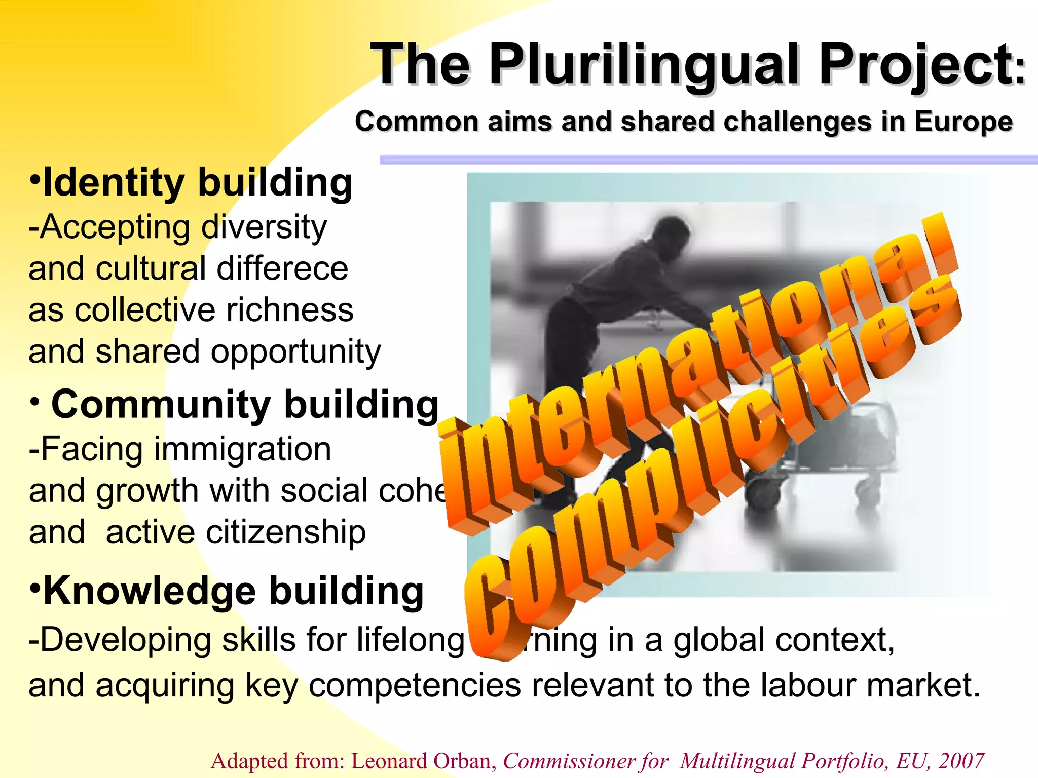 The Plurilingual Project :   Common aims and shared challenges in Europe   Identity building -Accepting diversity  and cultural differece  as collective richness and shared opportunity Community building -Facing immigration  and growth with social cohesion and  active citizenship Knowledge building -Developing skills for lifelong learning in a global context, and acquiring key competencies relevant to the labour market. Adapted from: Leonard Orban, Comissionate for  Multilingual Portfolio,  EU international complicities Adapted from: Leonard Orban,  Commissioner for  Multilingual Portfolio, EU, 2007 
