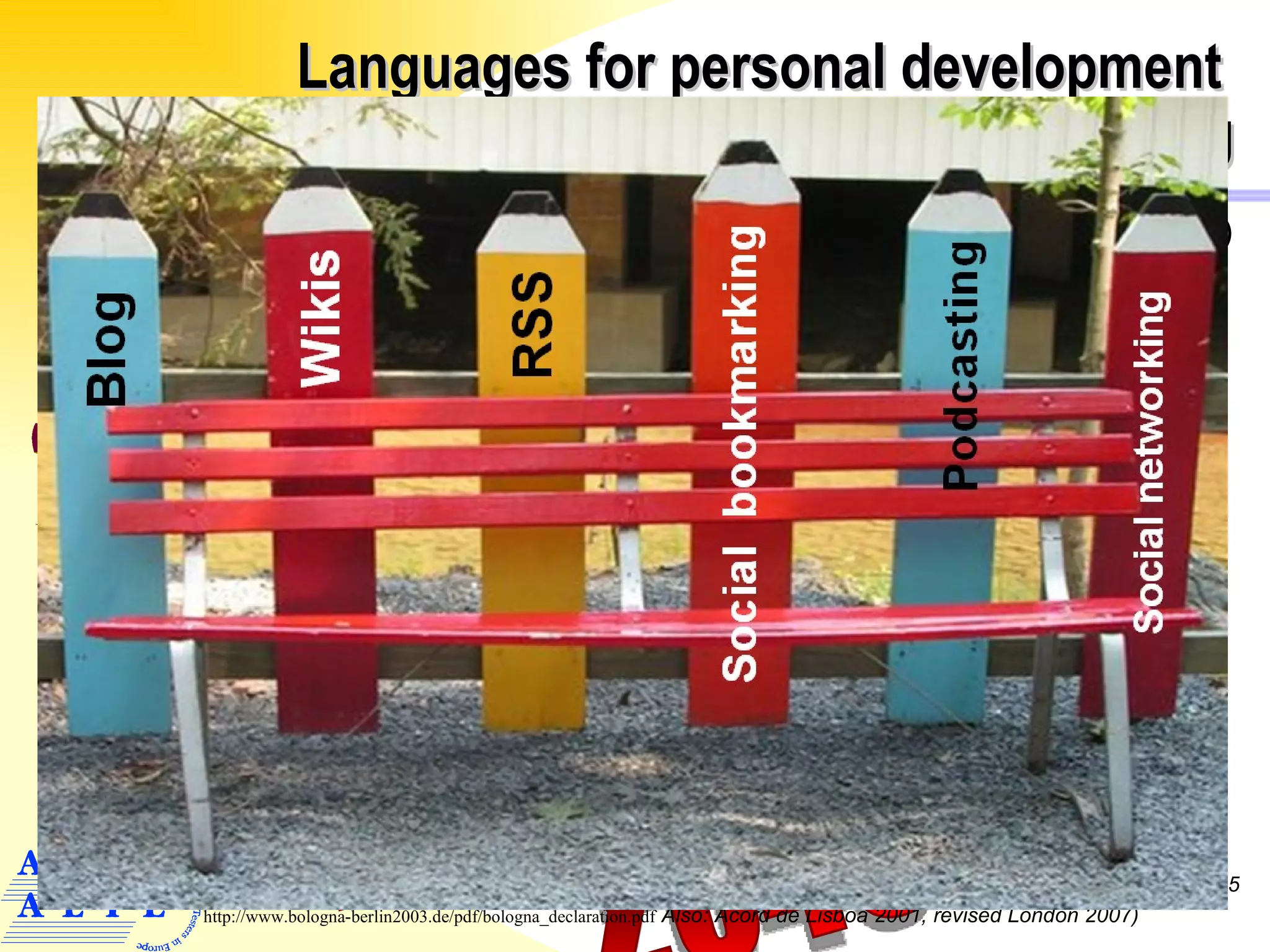 Languages for personal development   Lifelong learning Creating European identity and citizenship ( plurality, diversity  ) Lifelong learning (flexible curricula ) ICT tools & e-learning for knowledge building Academic convergence ( comparable degrees ) European Plurality ( mother tongue +2 ) Dead line: 2010 ____ 2015 ____ 2045 ? Market access ( relevant to the labour market  ) 29 països   : Joint declaration European Ministers of Education  ( Terry Mitchell, promoter of  EHEA: European Higher European Area, Bologna 1999,  Berlin 2003, Bergen 2005 http://www.bologna-berlin2003.de/pdf/bologna_declaration.pdf  Also: Acord de Lisboa 2001, revised London 2007) Europe of Knowledge 