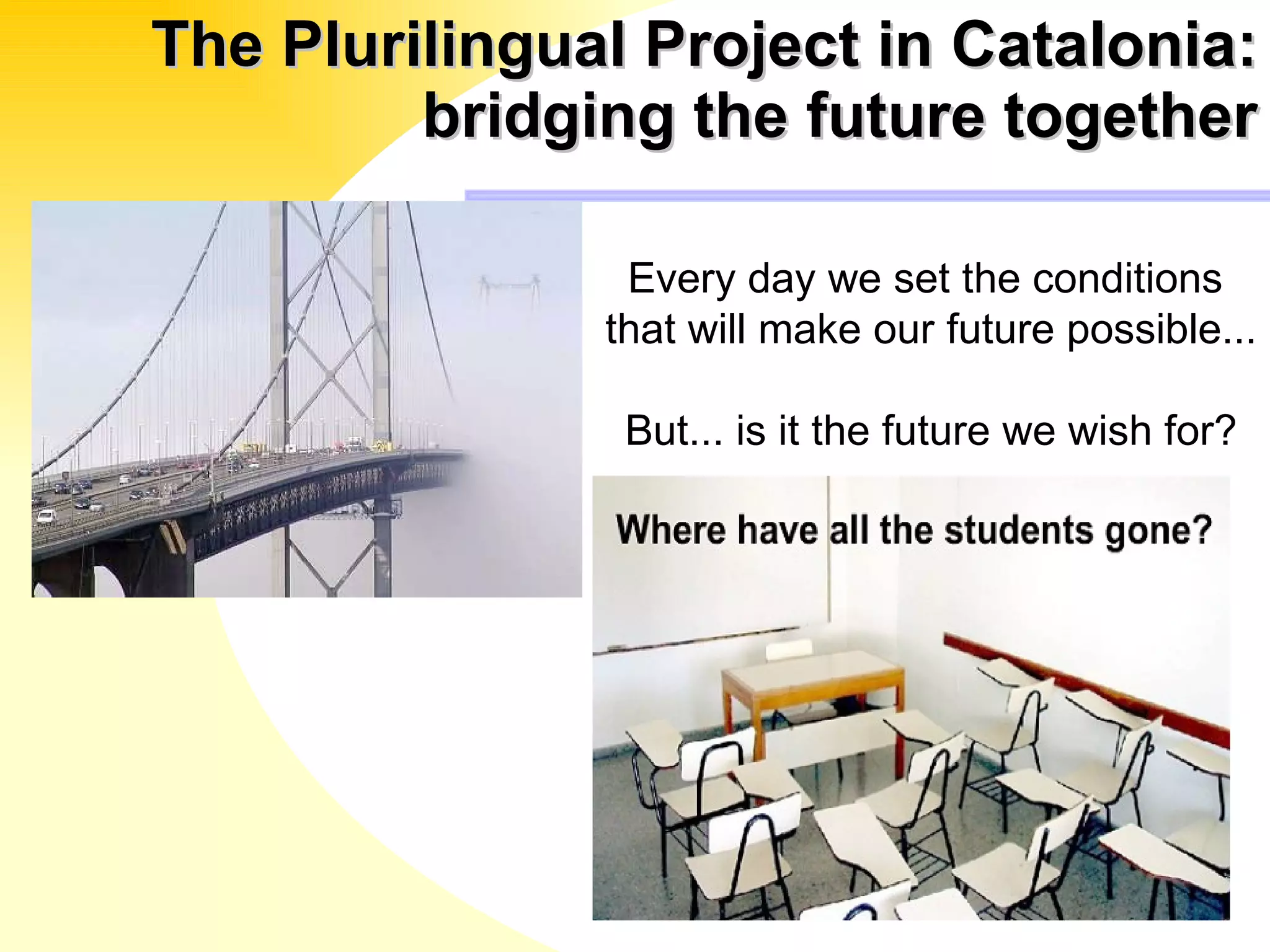 The Plurilingual Project in Catalonia: bridging the future together Every day we set the conditions  that will make our future possible... But... is it the future we wish for? 