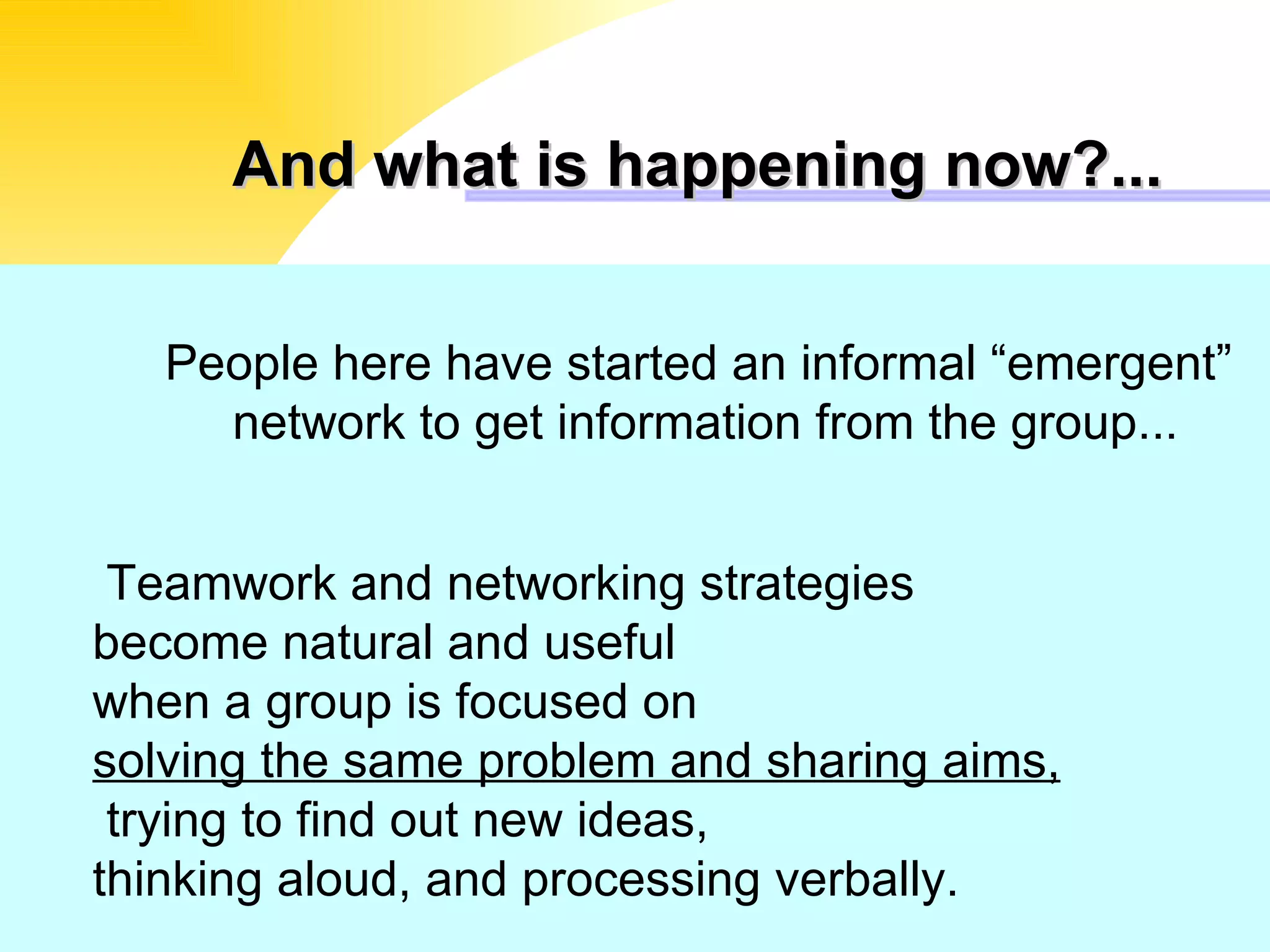 And what is happening now?... People here have started an informal “emergent”  network to get information from the group... Teamwork and networking strategies become natural and useful  when a group is focused on  solving the same problem and sharing aims,  trying to find out new ideas,  thinking aloud, and processing verbally. 