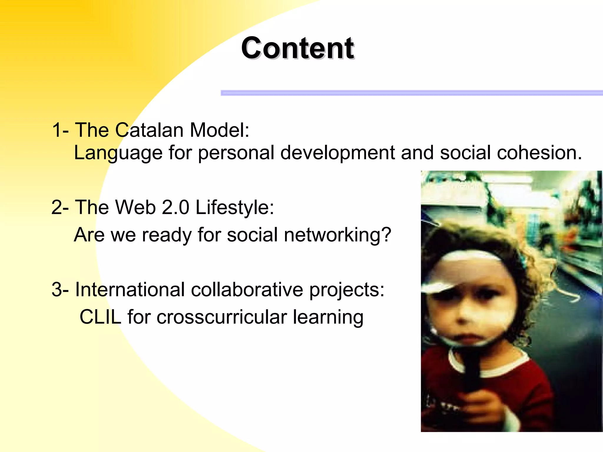 Content  1- The Catalan Model:  Language for personal development and social cohesion. 2- The Web 2.0 Lifestyle: Are we ready for social networking?  3- International collaborative projects: CLIL for crosscurricular learning 