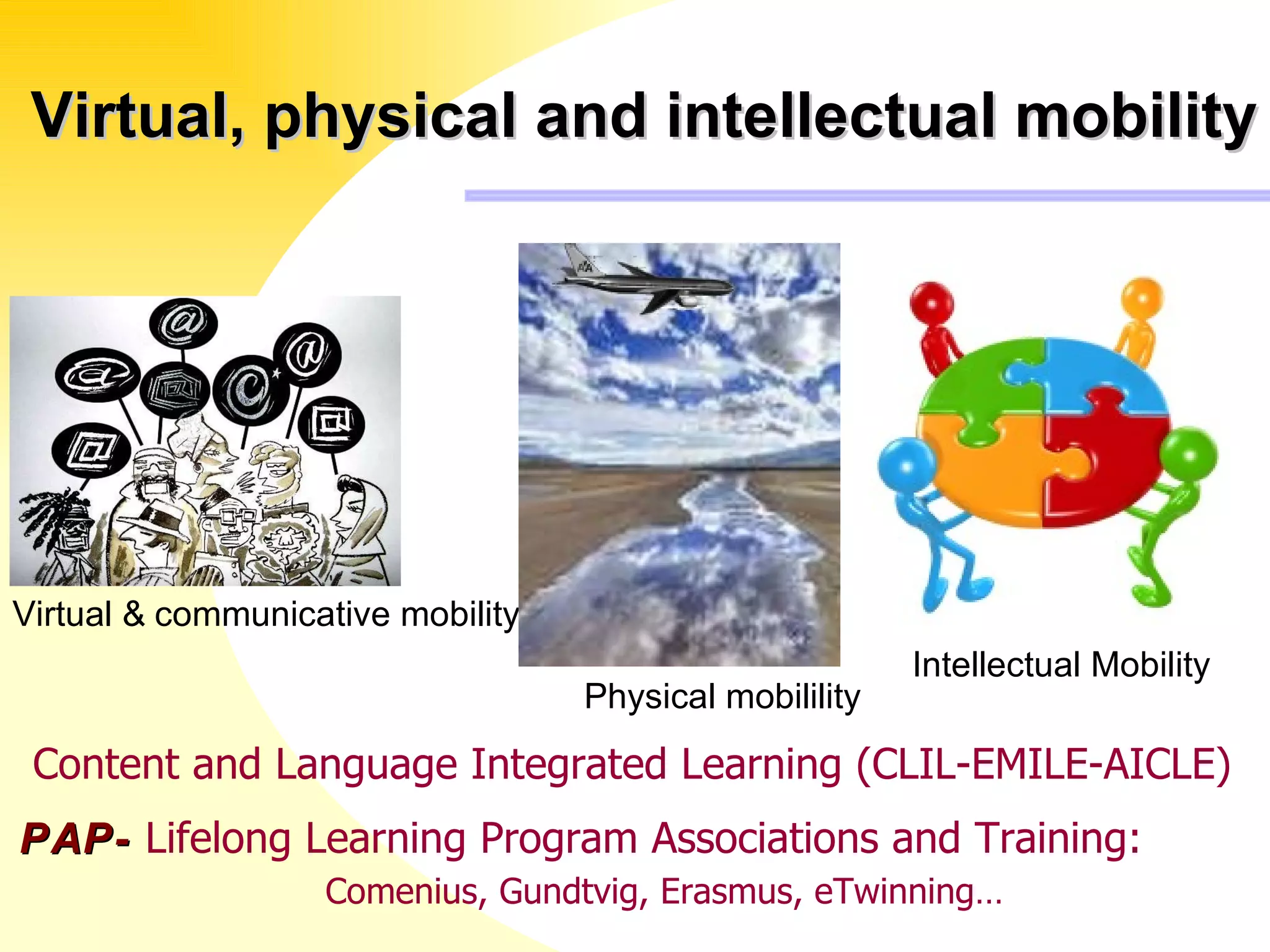   Virtual, physical and intellectual mobility PAP-  Lifelong Learning Program Associations and Training:    Comenius, Gundtvig, Erasmus, eTwinning… Content and Language Integrated Learning (CLIL-EMILE-AICLE) Virtual &   communicative mobility Physical mobilility Intellectual Mobility  