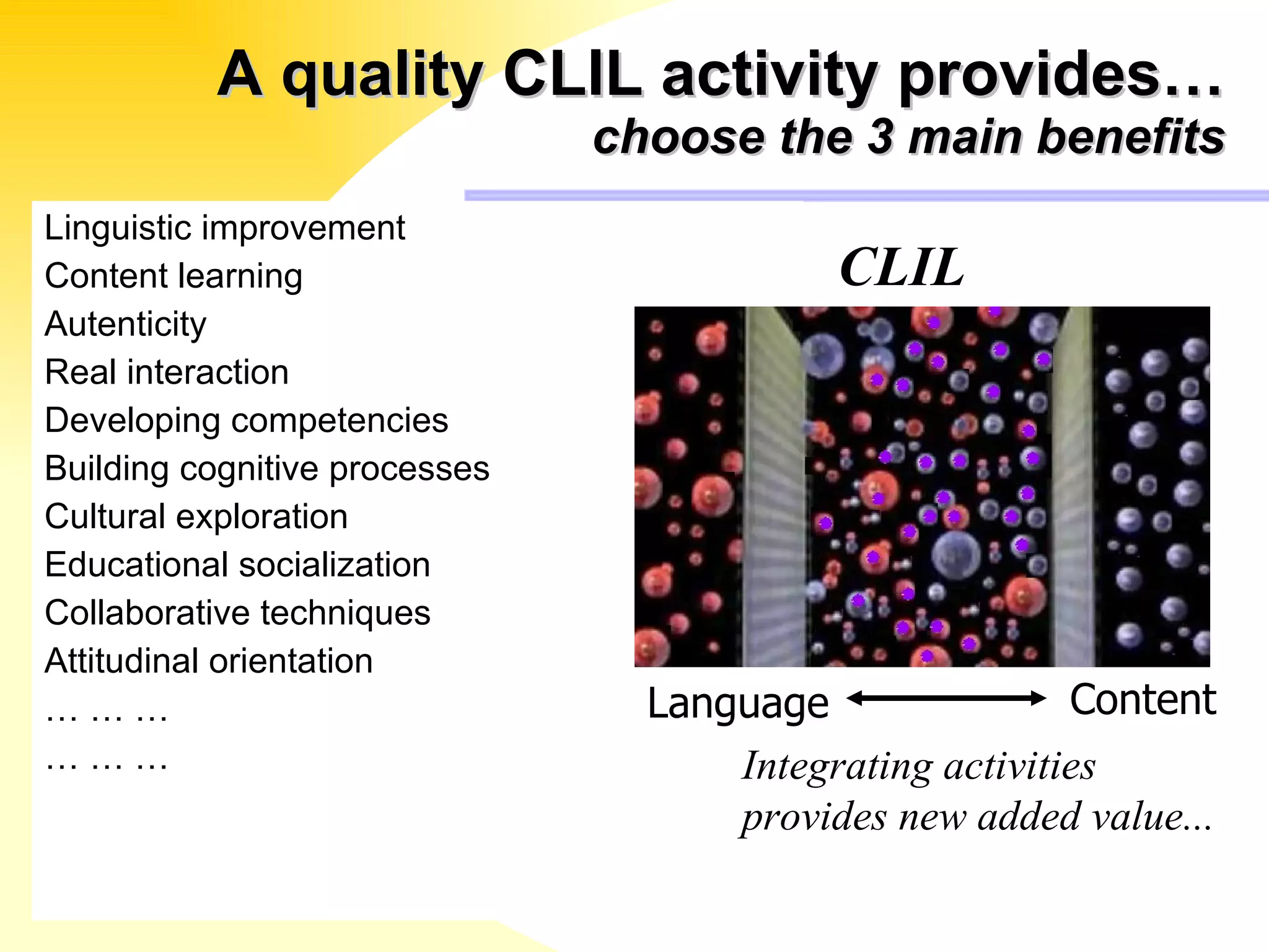 A quality CLIL activity provides… choose the 3 main benefits Linguistic improvement Content learning Autenticity Real interaction Developing competencies Building cognitive processes Cultural exploration  Educational socialization Collaborative techniques Attitudinal orientation … … …  … … … Integrating activities  provides new added value... CLIL Language Content 